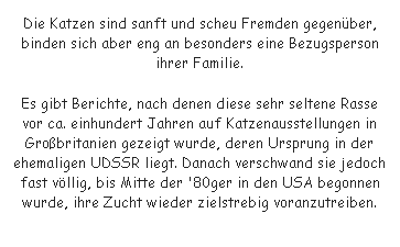 Textfeld: Die Katzen sind sanft und scheu Fremden gegenber, binden sich aber eng an besonders eine Bezugsperson ihrer Familie. 
Es gibt Berichte, nach denen diese sehr seltene Rasse vor ca. einhundert Jahren auf Katzenausstellungen in Grobritanien gezeigt wurde, deren Ursprung in der ehemaligen UDSSR liegt. Danach verschwand sie jedoch fast vllig, bis Mitte der '80ger in den USA begonnen wurde, ihre Zucht wieder zielstrebig voranzutreiben.
 
