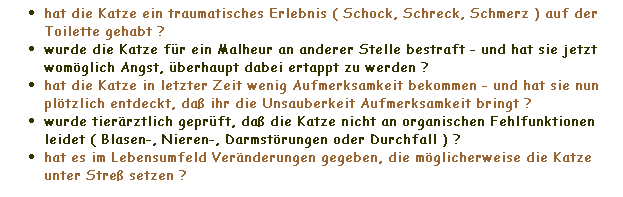 Textfeld: hat die Katze ein traumatisches Erlebnis ( Schock, Schreck, Schmerz ) auf der Toilette gehabt ?
wurde die Katze fr ein Malheur an anderer Stelle bestraft - und hat sie jetzt womglich Angst, berhaupt dabei ertappt zu werden ?
hat die Katze in letzter Zeit wenig Aufmerksamkeit bekommen - und hat sie nun pltzlich entdeckt, da ihr die Unsauberkeit Aufmerksamkeit bringt ?
wurde tierrztlich geprft, da die Katze nicht an organischen Fehlfunktionen leidet ( Blasen-, Nieren-, Darmstrungen oder Durchfall ) ?
hat es im Lebensumfeld Vernderungen gegeben, die mglicherweise die Katze unter Stre setzen ?
