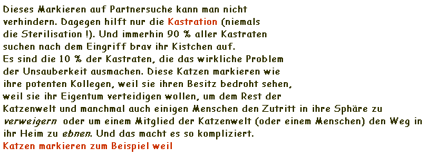 Textfeld: Dieses Markieren auf Partnersuche kann man nicht 
verhindern. Dagegen hilft nur die Kastration (niemals 
die Sterilisation !). Und immerhin 90 % aller Kastraten 
suchen nach dem Eingriff brav ihr Kistchen auf.
Es sind die 10 % der Kastraten, die das wirkliche Problem 
der Unsauberkeit ausmachen. Diese Katzen markieren wie 
ihre potenten Kollegen, weil sie ihren Besitz bedroht sehen, 
weil sie ihr Eigentum verteidigen wollen, um dem Rest der 
Katzenwelt und manchmal auch einigen Menschen den Zutritt in ihre Sphre zu verweigern  oder um einem Mitglied der Katzenwelt (oder einem Menschen) den Weg in ihr Heim zu ebnen. Und das macht es so kompliziert. 
Katzen markieren zum Beispiel weil
