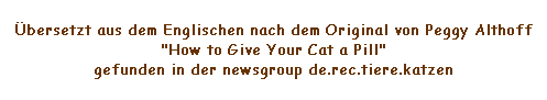 Textfeld: bersetzt aus dem Englischen nach dem Original von Peggy Althoff "How to Give Your Cat a Pill"
gefunden in der newsgroup de.rec.tiere.katzen
