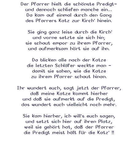 Textfeld: Der Pfarrer hielt die schnste Predigt-
und dennoch schliefen manche ein...
Da kam auf einmal durch den Gang
des Pfarrers Katz zur Kirch' hinein.
 Sie ging ganz leise durch die Kirch'
und vorne setzte sie sich hin;
sie schaut empor zu ihrem Pfarrer,
und aufmerksam hrt sie auf ihn.
Da blicken alle nach der Katze
die letzten Schlfer weckte man -
damit sie sahen, wie die Katze
zu ihrem Pfarrer schaut hinan.
Ihr wundert euch, sagt jetzt der Pfarrer,
da meine Katze kommt hierher
und da sie aufmerkt auf die Predigt,
das wundert euch vielleicht noch mehr. 
Sie kam hierher, ich will's euch sagen,
und setzt sich hier auf ihren Platz,
weil sie gehrt hat, da der Pfarrer
die Predigt meist hlt fr die Katz' !! 
