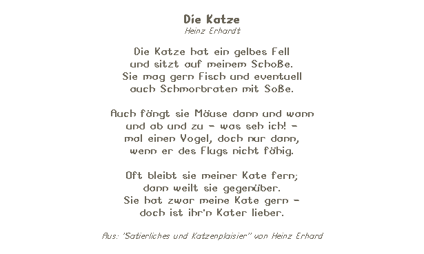 Textfeld: Die Katze 
Heinz Erhardt

Die Katze hat ein gelbes Fell 
und sitzt auf meinem Schoe. 
Sie mag gern Fisch und eventuell 
auch Schmorbraten mit Soe. 

Auch fngt sie Muse dann und wann
und ab und zu - was seh ich! -
mal einen Vogel, doch nur dann,
wenn er des Flugs nicht fhig.

Oft bleibt sie meiner Kate fern;
dann weilt sie gegenber.
Sie hat zwar meine Kate gern -
doch ist ihr'n Kater lieber.

Aus: "Satierliches und Katzenplaisier" von Heinz Erhard
