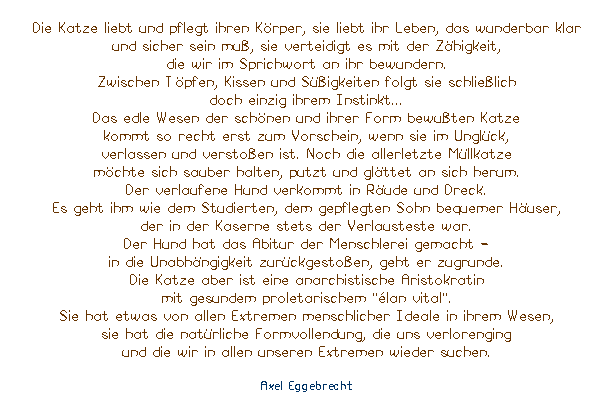 Textfeld: Die Katze liebt und pflegt ihren Krper, sie liebt ihr Leben, das wunderbar klar 
und sicher sein mu, sie verteidigt es mit der Zhigkeit, 
die wir im Sprichwort an ihr bewundern. 
Zwischen Tpfen, Kissen und Sigkeiten folgt sie schlielich 
doch einzig ihrem Instinkt...
Das edle Wesen der schnen und ihrer Form bewuten Katze 
kommt so recht erst zum Vorschein, wenn sie im Unglck, 
verlassen und verstoen ist. Noch die allerletzte Mllkatze 
mchte sich sauber halten, putzt und glttet an sich herum. 
Der verlaufene Hund verkommt in Rude und Dreck. 
Es geht ihm wie dem Studierten, dem gepflegten Sohn bequemer Huser, 
der in der Kaserne stets der Verlausteste war. 
Der Hund hat das Abitur der Menschlerei gemacht - 
in die Unabhngigkeit zurckgestoen, geht er zugrunde. 
Die Katze aber ist eine anarchistische Aristokratin 
mit gesundem proletarischem ''lan vital''. 
Sie hat etwas von allen Extremen menschlicher Ideale in ihrem Wesen, 
sie hat die natrliche Formvollendung, die uns verlorenging 
und die wir in allen unseren Extremen wieder suchen.

Axel Eggebrecht
