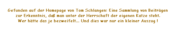 Textfeld: Gefunden auf der Homepage von Tom Schlangen: Eine Sammlung von Beitrgen 
zur Erkenntnis, da man unter der Herrschaft der eigenen Katze steht. 
Wer htte das je bezweifelt... Und dies war nur ein kleiner Auszug !
