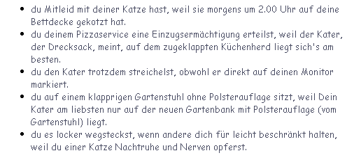 Textfeld: du Mitleid mit deiner Katze hast, weil sie morgens um 2.00 Uhr auf deine Bettdecke gekotzt hat.
du deinem Pizzaservice eine Einzugsermchtigung erteilst, weil der Kater, der Drecksack, meint, auf dem zugeklappten Kchenherd liegt sich's am besten.
du den Kater trotzdem streichelst, obwohl er direkt auf deinen Monitor markiert.
du auf einem klapprigen Gartenstuhl ohne Polsterauflage sitzt, weil Dein Kater am liebsten nur auf der neuen Gartenbank mit Polsterauflage (vom Gartenstuhl) liegt.
du es locker wegsteckst, wenn andere dich fr leicht beschrnkt halten, weil du einer Katze Nachtruhe und Nerven opferst.
