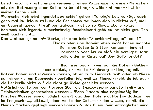 Textfeld: Es ist natrlich nicht empfehlenswert, einen katzenunerfahrenen Menschen mit der Betreuung einer Katze zu beauftragen, whrend man selbst in weiter Ferne weilt. 
Wahrscheinlich wird irgendetwas schief gehen (Murphy's Law schlgt auch gern mal im Urlaub zu) und die Ferientrume lsen sich in Nichts auf, weil ein beunruhigender Anruf von Zuhaus in etwa so klingt: Eure Katze benimmt sich irgendwie merkwrdig. Anscheinend geht es ihr nicht gut. Ich wei auch nicht..."
Das sind nun genau die Worte, die man beim "Sunshine-Reggae" und 12  
                              Flugstunden von Daheim eben nicht hren mchte. 
                                  Soll man Katze & Sitter nun zum Tierarzt 
                                   beordern oder ist es blo ein nerviger Haar-
                                  ballen, der in Krze auf dem Sofa landet?

                                  Also: Wer auch immer auf die Daheim Geblie-
                        bene achtet, der sollte Erfahrung im Umgang mit Katzen haben und erkennen knnen, ob er zum Tierarzt mu oder ob Mieze nur einer kleinen Depression verfallen ist, weil ihr Mensch nicht da ist oder die Leckerlis nicht auf die richtige Weise gereicht werden.
Natrlich sollte vor der Abreise ber die Eigenarten in puncto Fre- und Trinkverhalten gesprochen werden... Wenn Madam also regelmig ihr frisches Wasser einmal tglich direkt aus dem Hahn mchte (im Badezimmer im Erdgeschoss, bitte...), dann sollte der Catsitter das wissen, damit die kleinen Macken gepflegt werden knnen & das Allein-Sein ertrglicher wird.
